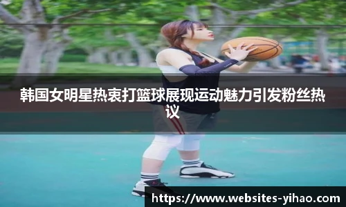 韩国女明星热衷打篮球展现运动魅力引发粉丝热议