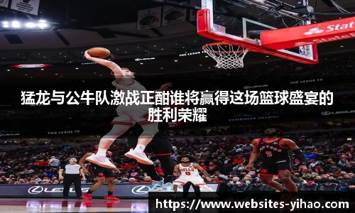 猛龙与公牛队激战正酣谁将赢得这场篮球盛宴的胜利荣耀