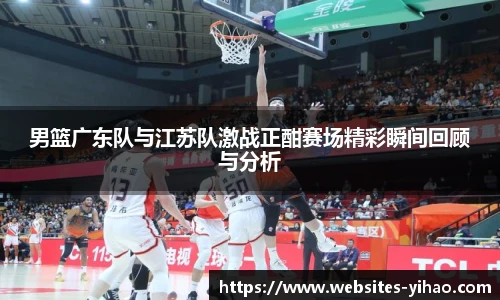 男篮广东队与江苏队激战正酣赛场精彩瞬间回顾与分析
