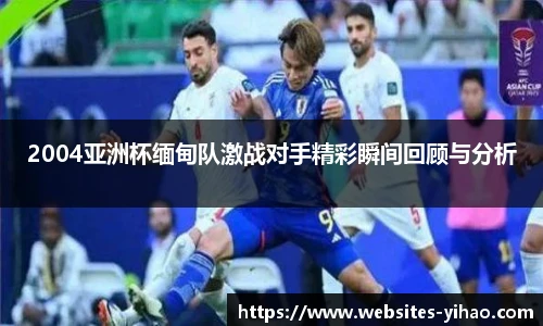 2004亚洲杯缅甸队激战对手精彩瞬间回顾与分析